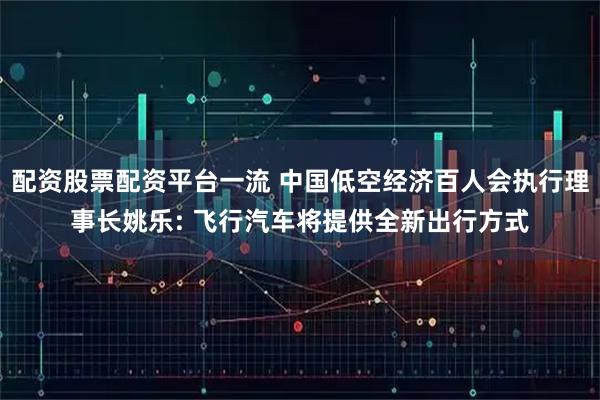 配资股票配资平台一流 中国低空经济百人会执行理事长姚乐: 飞行汽车将提供全新出行方式
