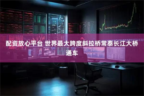 配资放心平台 世界最大跨度斜拉桥常泰长江大桥通车