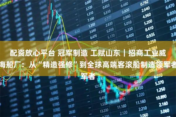 配资放心平台 冠军制造 工赋山东｜招商工业威海船厂：从“精造强修”到全球高端客滚船制造领军者