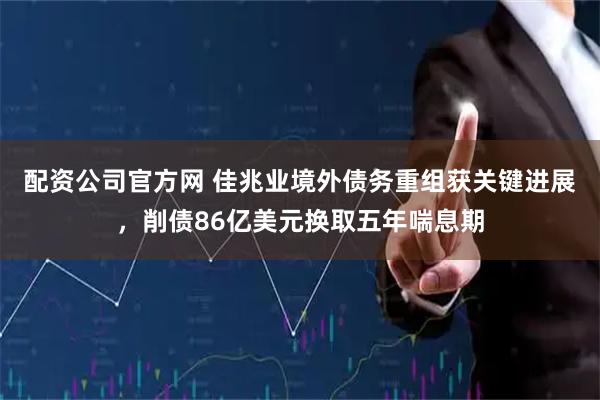 配资公司官方网 佳兆业境外债务重组获关键进展，削债86亿美元换取五年喘息期