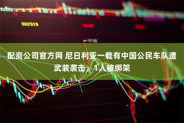 配资公司官方网 尼日利亚一载有中国公民车队遭武装袭击，1人被绑架
