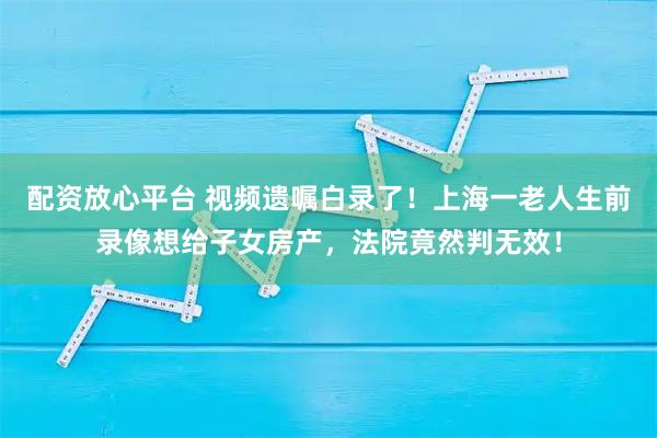 配资放心平台 视频遗嘱白录了！上海一老人生前录像想给子女房产，法院竟然判无效！