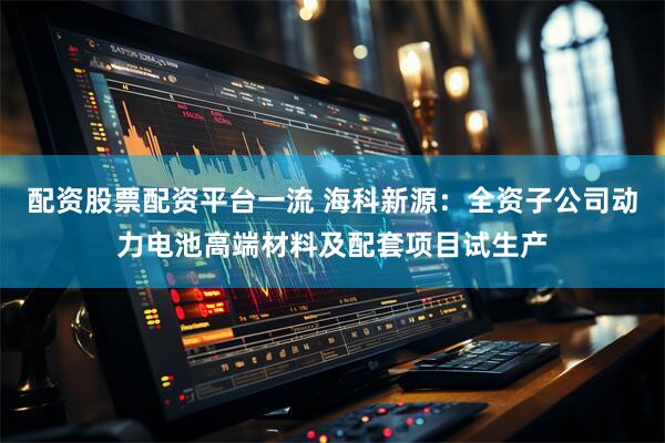配资股票配资平台一流 海科新源：全资子公司动力电池高端材料及配套项目试生产