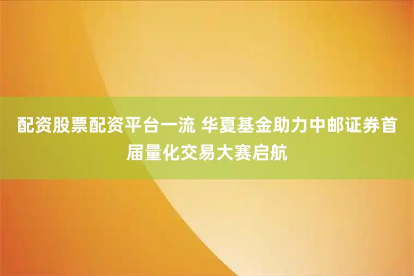 配资股票配资平台一流 华夏基金助力中邮证券首届量化交易大赛启航