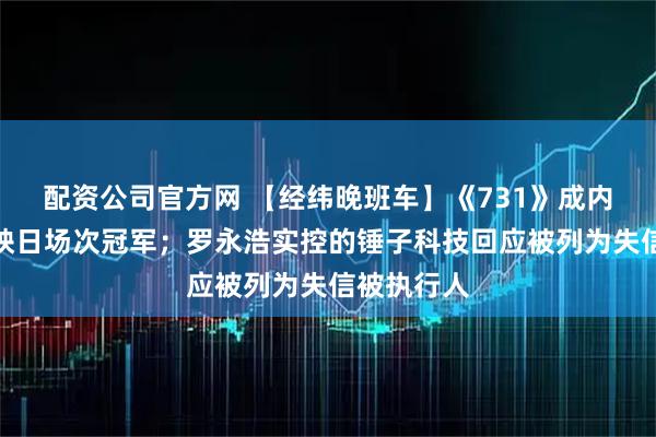 配资公司官方网 【经纬晚班车】《731》成内地影史首映日场次冠军；罗永浩实控的锤子科技回应被列为失信被执行人