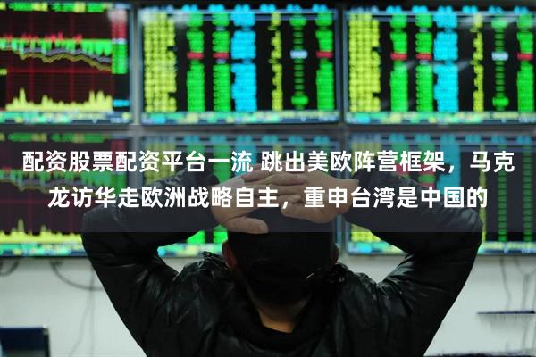 配资股票配资平台一流 跳出美欧阵营框架，马克龙访华走欧洲战略自主，重申台湾是中国的
