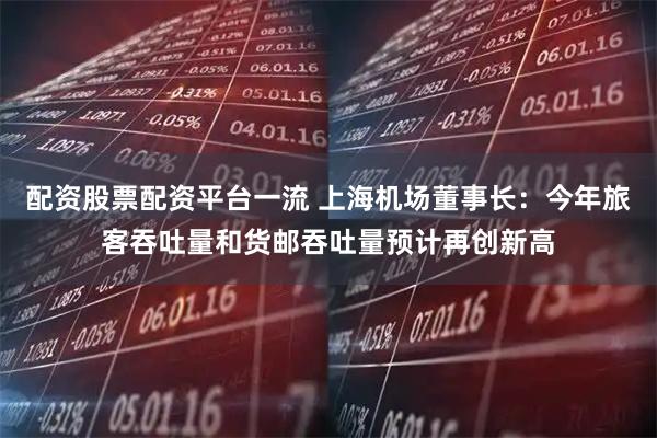 配资股票配资平台一流 上海机场董事长：今年旅客吞吐量和货邮吞吐量预计再创新高