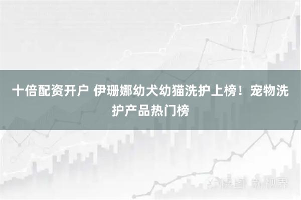 十倍配资开户 伊珊娜幼犬幼猫洗护上榜！宠物洗护产品热门榜