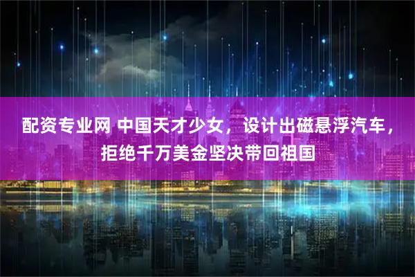 配资专业网 中国天才少女，设计出磁悬浮汽车，拒绝千万美金坚决带回祖国