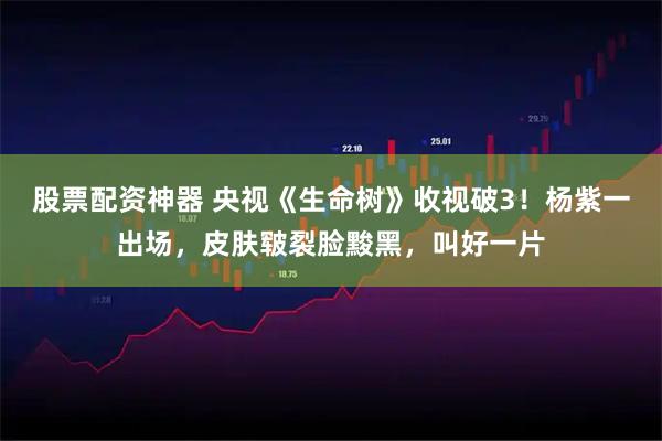 股票配资神器 央视《生命树》收视破3！杨紫一出场，皮肤皲裂脸黢黑，叫好一片