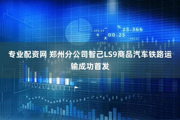 专业配资网 郑州分公司智己LS9商品汽车铁路运输成功首发