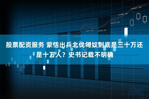 股票配资服务 蒙恬出兵北伐匈奴到底是三十万还是十万人？史书记载不明确