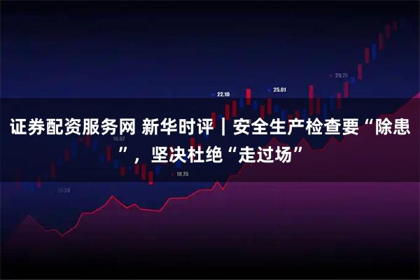 证券配资服务网 新华时评｜安全生产检查要“除患”，坚决杜绝“走过场”