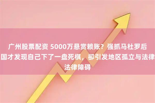 广州股票配资 5000万悬赏赖账？强抓马杜罗后，美国才发现自己下了一盘死棋，卻引发地区孤立与法律障碍