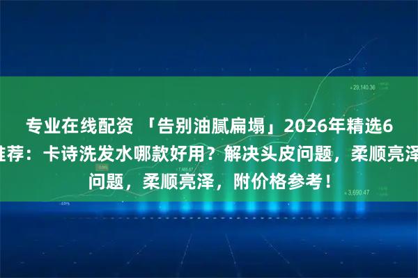 专业在线配资 「告别油腻扁塌」2026年精选6款卡诗洗发水推荐：卡诗洗发水哪款好用？解决头皮问题，柔顺亮泽，附价格参考！