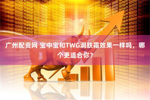 广州配资网 宝中宝和TWG润肤霜效果一样吗，哪个更适合你？