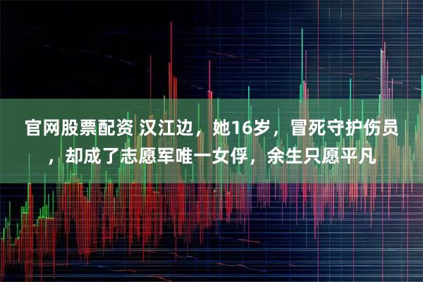 官网股票配资 汉江边，她16岁，冒死守护伤员，却成了志愿军唯一女俘，余生只愿平凡