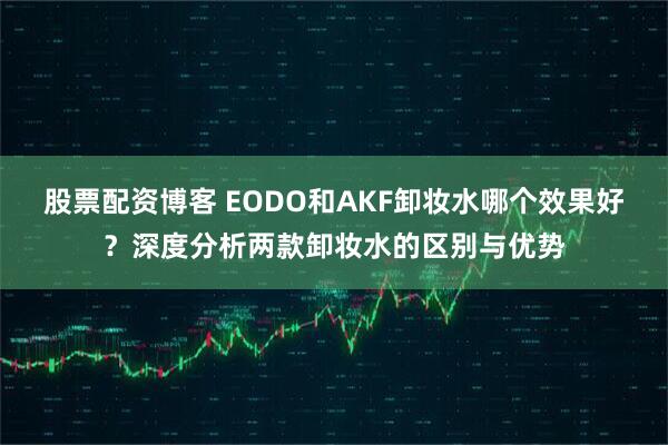 股票配资博客 EODO和AKF卸妆水哪个效果好？深度分析两款卸妆水的区别与优势