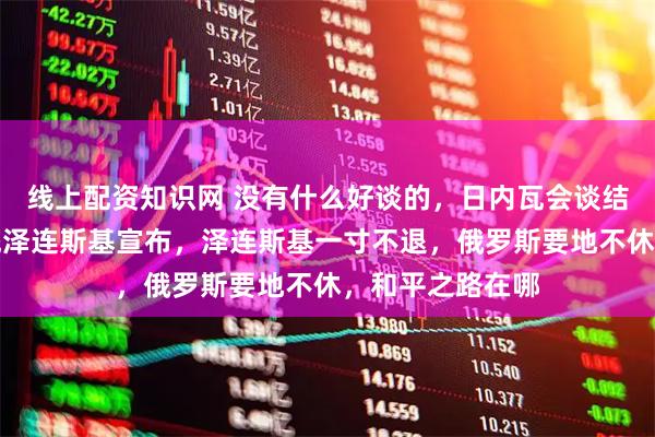 线上配资知识网 没有什么好谈的，日内瓦会谈结束，乌克兰总统泽连斯基宣布，泽连斯基一寸不退，俄罗斯要地不休，和平之路在哪