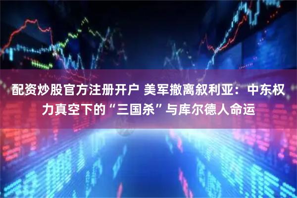 配资炒股官方注册开户 美军撤离叙利亚：中东权力真空下的“三国杀”与库尔德人命运