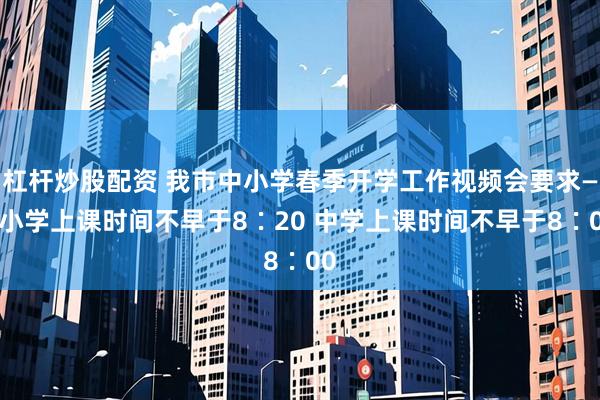 杠杆炒股配资 我市中小学春季开学工作视频会要求——小学上课时间不早于8∶20 中学上课时间不早于8∶00