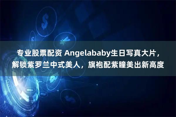 专业股票配资 Angelababy生日写真大片，解锁紫罗兰中式美人，旗袍配紫瞳美出新高度