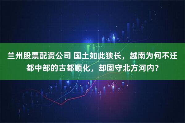 兰州股票配资公司 国土如此狭长，越南为何不迁都中部的古都顺化，却固守北方河内？