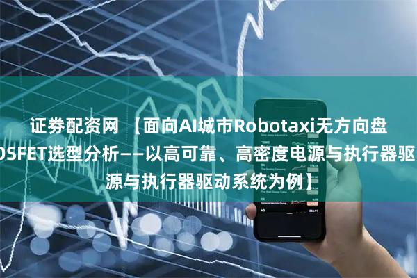 证劵配资网 【面向AI城市Robotaxi无方向盘版的功率MOSFET选型分析——以高可靠、高密度电源与执行器驱动系统为例】