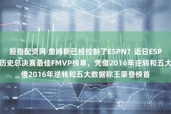 股指配资网 詹姆斯已经控制了ESPN？近日ESPN为流量推出NBA历史总决赛最佳FMVP榜单，凭借2016年逆转和五大数据称王荣登榜首