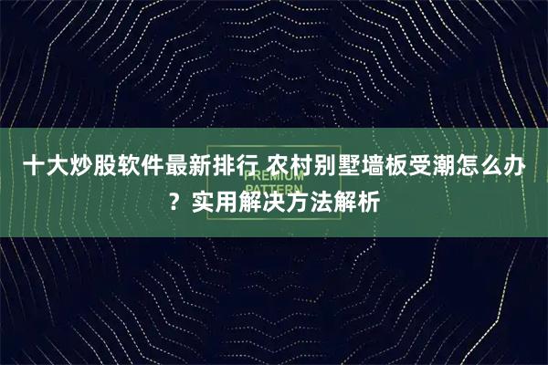 十大炒股软件最新排行 农村别墅墙板受潮怎么办？实用解决方法解析