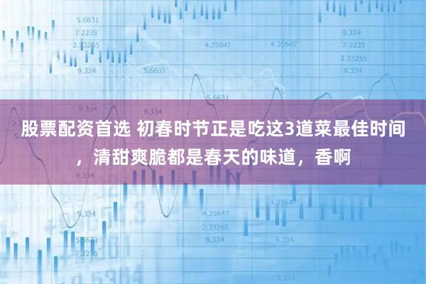 股票配资首选 初春时节正是吃这3道菜最佳时间，清甜爽脆都是春天的味道，香啊