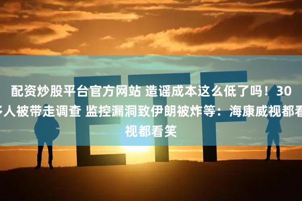 配资炒股平台官方网站 造谣成本这么低了吗！300多人被带走调查 监控漏洞致伊朗被炸等：海康威视都看笑