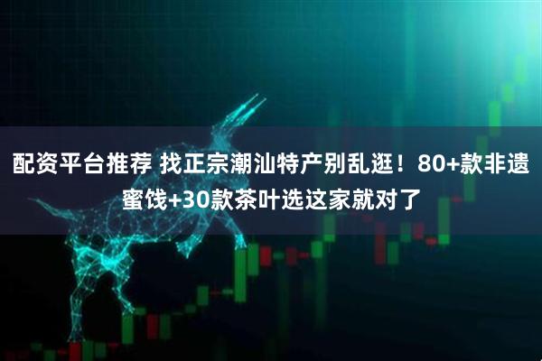 配资平台推荐 找正宗潮汕特产别乱逛！80+款非遗蜜饯+30款茶叶选这家就对了