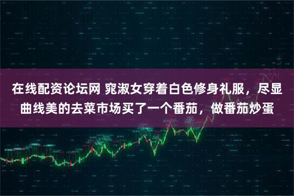 在线配资论坛网 窕淑女穿着白色修身礼服，尽显曲线美的去菜市场买了一个番茄，做番茄炒蛋