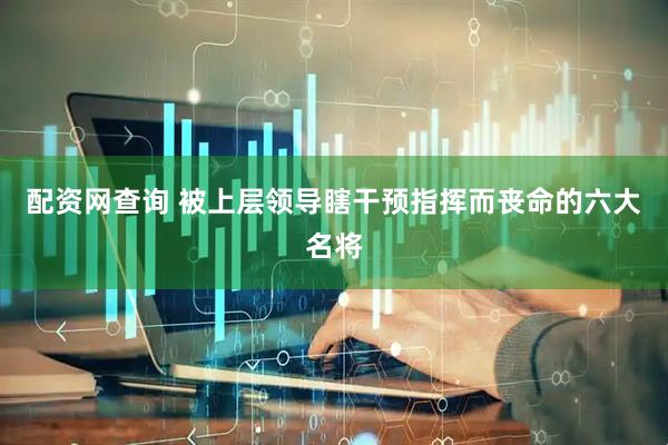 配资网查询 被上层领导瞎干预指挥而丧命的六大名将