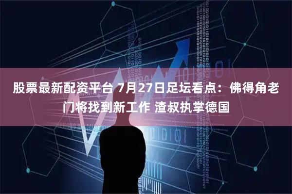 股票最新配资平台 7月27日足坛看点：佛得角老门将找到新工作 渣叔执掌德国